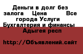 Деньги в долг без залога  › Цена ­ 100 - Все города Услуги » Бухгалтерия и финансы   . Адыгея респ.